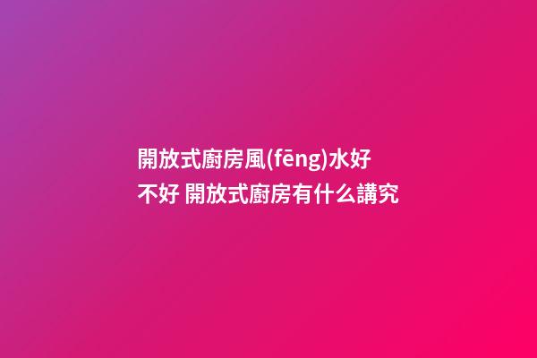 開放式廚房風(fēng)水好不好 開放式廚房有什么講究